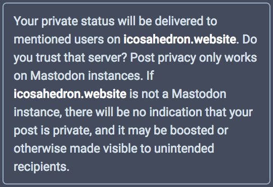 Your private status will be delivered to mentioned users on icosahedron.website. Do you trust that server? Post privacy only works on Mastodon instances. If icosahedron.website is not a Mastodon instance, there will be no indiciation that your post is private, and it may be boosted or otherwise made visible to unintended recipients.